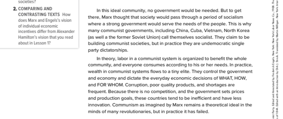 After: In this ideal community, no government would be needed. But to get there, Marx though that society would pass through a period of socialism where a strong government would serve the needs of the people. This is why many communist governments, including China, Cuba, Vietnam, North Korea (as well a the former Soviet Union) call themselves socialist. They claim to be building communist societies, but in practice they are undemocratic single party dictatorships. In theory, labor in a communist system is organized to benefit the whole community, and everyone consumes according to his or her needs. In practice, wealth in communist systems flows to a tiny elite. They control the government and economy and dictate the everyday economic decisions of WHAT, HOW, and FOR WHOME. Corruption, poor quality products, and shortages are frequent. Because there is no competition, and the government sets prices and production goals, these countries tend to be inefficient and have less innovation. Communism as imagined by Marc remains a theoretical ideal in the minds of many revolutionaries, but in practice it has failed.