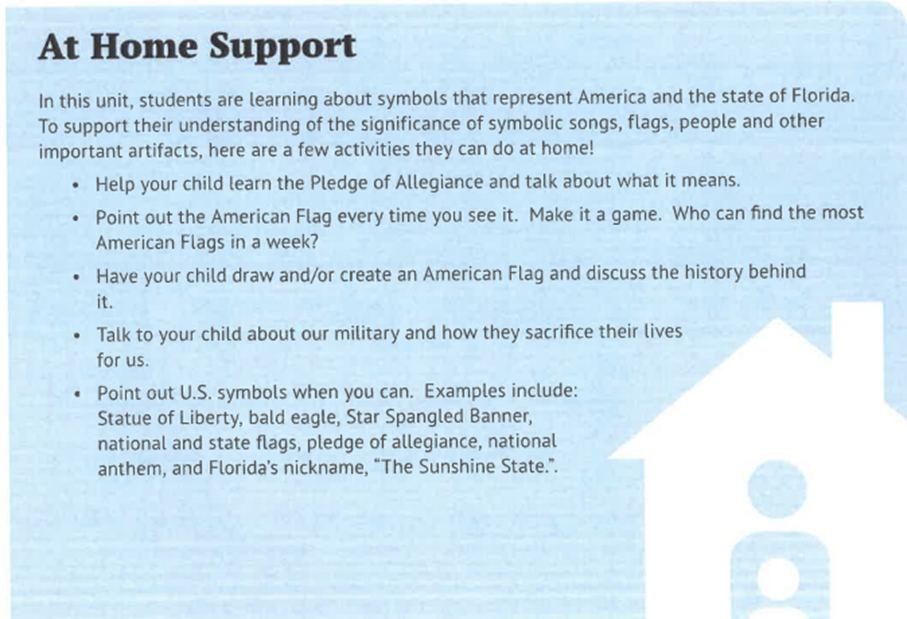 At Home Support In this unit, students are learning about symbols that represent America and the state of Florida. To support their understanding of the significance of symbolic songs, flags, people and other important artifacts, here are a few activities they can do at home!
- Help your child learn the Pledge of Allegiance and talk about what it means.
- Point out the American Flag every time you see it. Make it a game. Who can find the most American Flags in a week?
- Have your child draw and/or create an American Flag and discuss the history behind it.
- Talk to your child about our military and how they sacrifice their lives for us.
- Point out U.S. symbols when you can. Examples include: Statue of Liberty, bald eagle, Star Spangled Banner, national and state flags, pledge of allegiance, national anthem, and Florida’s nickname, “The Sunshine State.”.