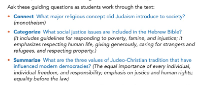 Ask these guiding questions as students work through the text: - Connect What major religious concept did Judaism introduce to society? (Monotheism) - Categorize What social justice issues are included in the Hebrew Bible? (It includes guidelines for responding to poverty, famine, and injustice; it emphasizes respecting human life, giving generously, caring for strangers and refugees, and respecting property.) - Summarize What are three values of Judeo-Christian tradition that have influenced modern democracies? (The equal importance of every individual, individual freedom, and responsibility; emphasis on justice and human rights; equality before law)