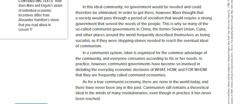 Before: In this ideal community, no government would be needed and could therefore be eliminated. In order to get there, however, Marx thought that a society would pass through a period of socialism that would require a strong government that served the needs of the people. This is why so many of the so-called communist governments in China, the former Soviet Union, Cuba, and other places around the world frequently described themselves as being socialist, as if they were stepping-stones needed to reach the eventual ideal of communism. In a communist system, labor is organized for the common advantage of the community, and everyone consumes according to his or her needs. In practice, however, communist governments have become so involved in dictating the everyday economic decisions of WHAT, HOW, and FOR WHOM that they are frequently called command economies. As for a true communist economy, there are none in the world today, and there have never been any in the past. Communism still remains a theoretical ideal in the minds of many revolutionaries, even though in practice it has never been reached.